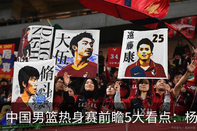中国男篮热身赛前瞻5大看点：杨瀚森不打 仅两内线崔永熙回归首秀